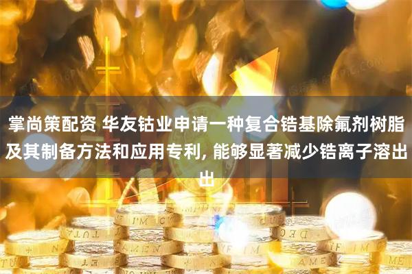 掌尚策配资 华友钴业申请一种复合锆基除氟剂树脂及其制备方法和应用专利, 能够显著减少锆离子溶出