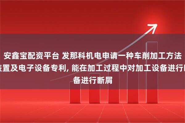 安鑫宝配资平台 发那科机电申请一种车削加工方法、装置及电子设备专利, 能在加工过程中对加工设备进行断屑