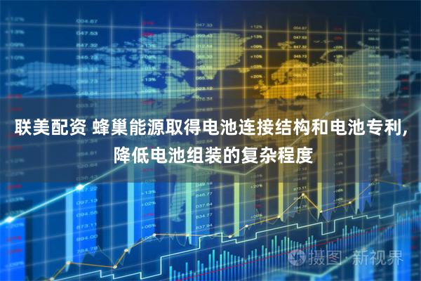 联美配资 蜂巢能源取得电池连接结构和电池专利, 降低电池组装的复杂程度