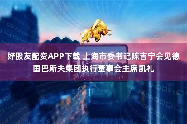 好股友配资APP下载 上海市委书记陈吉宁会见德国巴斯夫集团执行董事会主席凯礼
