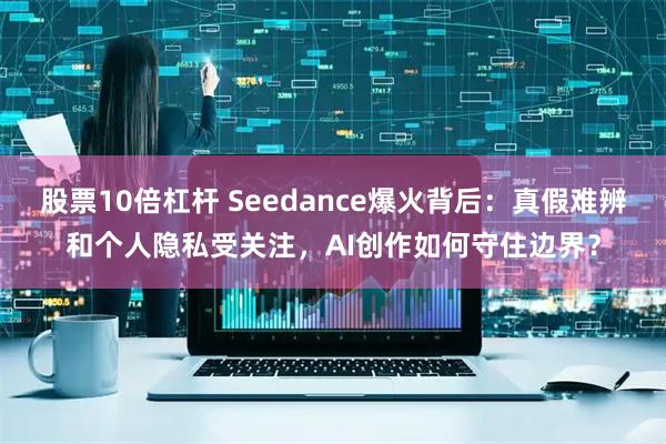 股票10倍杠杆 Seedance爆火背后：真假难辨和个人隐私受关注，AI创作如何守住边界？