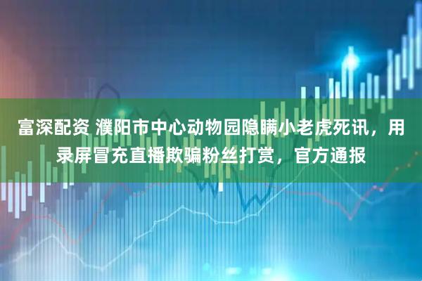 富深配资 濮阳市中心动物园隐瞒小老虎死讯，用录屏冒充直播欺骗粉丝打赏，官方通报
