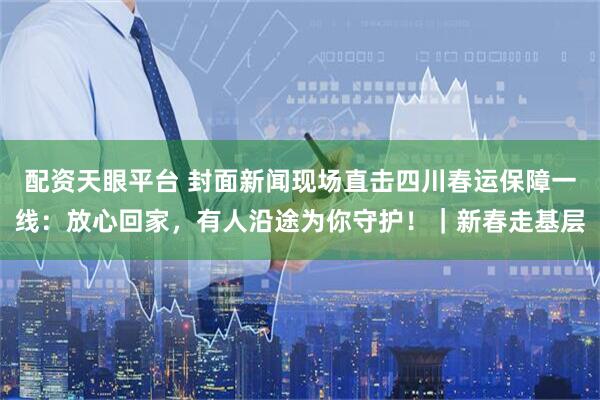 配资天眼平台 封面新闻现场直击四川春运保障一线：放心回家，有人沿途为你守护！｜新春走基层