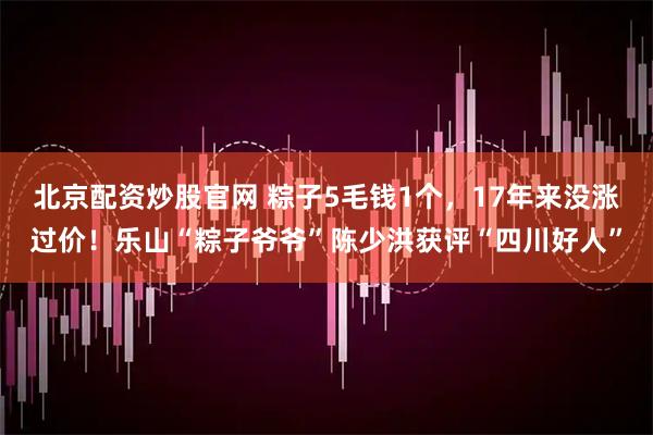 北京配资炒股官网 粽子5毛钱1个，17年来没涨过价！乐山“粽子爷爷”陈少洪获评“四川好人”
