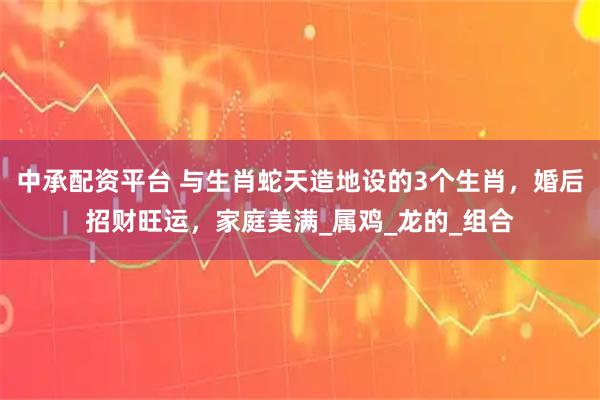 中承配资平台 与生肖蛇天造地设的3个生肖，婚后招财旺运，家庭美满_属鸡_龙的_组合