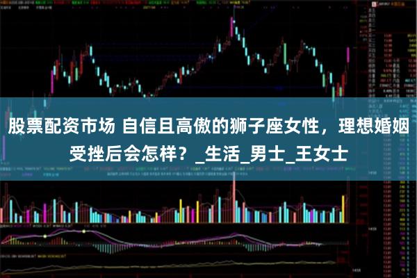股票配资市场 自信且高傲的狮子座女性，理想婚姻受挫后会怎样？_生活_男士_王女士
