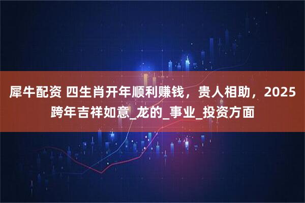 犀牛配资 四生肖开年顺利赚钱，贵人相助，2025跨年吉祥如意_龙的_事业_投资方面