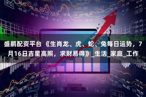 盛鹏配资平台 《生肖龙、虎、蛇、兔每日运势，7月16日吉星高照，求财易得》_生活_家庭_工作