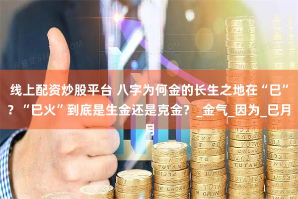 线上配资炒股平台 八字为何金的长生之地在“巳”？“巳火”到底是生金还是克金？_金气_因为_巳月