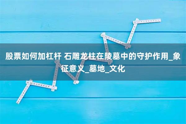 股票如何加杠杆 石雕龙柱在陵墓中的守护作用_象征意义_墓地_文化
