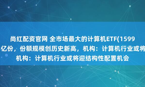 尚红配资官网 全市场最大的计算机ETF(159998)实时申购超1.3亿份，份额规模创历史新高，机构：计算机行业或将迎结构性配置机会