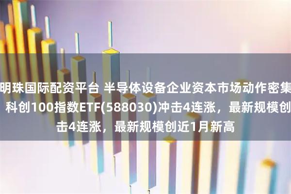 明珠国际配资平台 半导体设备企业资本市场动作密集备受关注，科创100指数ETF(588030)冲击4连涨，最新规模创近1月新高