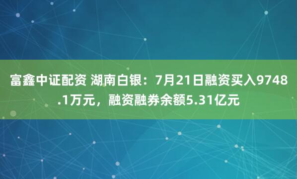富鑫中证配资 湖南白银：7月21日融资买入9748.1万元，融资融券余额5.31亿元