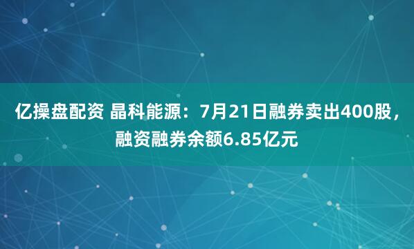 亿操盘配资 晶科能源：7月21日融券卖出400股，融资融券余额6.85亿元