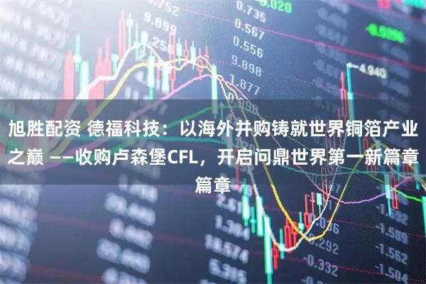 旭胜配资 德福科技：以海外并购铸就世界铜箔产业之巅 ——收购卢森堡CFL，开启问鼎世界第一新篇章