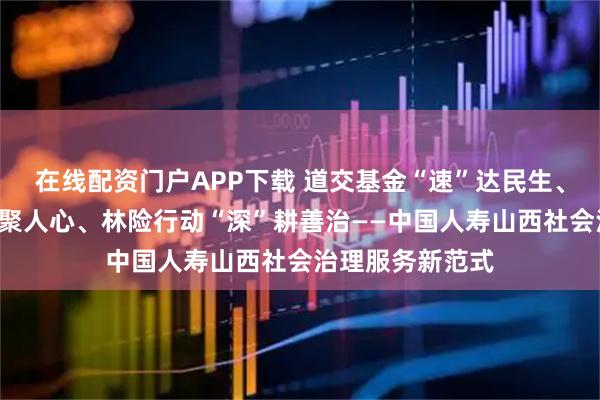 在线配资门户APP下载 道交基金“速”达民生、百区百镇“暖”聚人心、林险行动“深”耕善治——中国人寿山西社会治理服务新范式