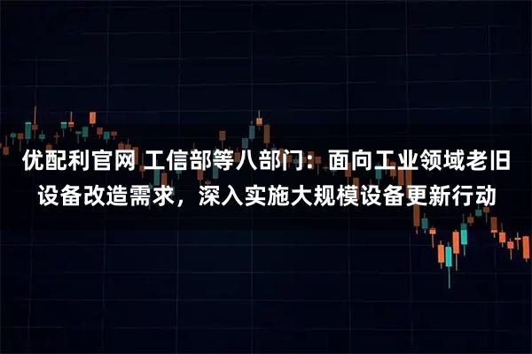 优配利官网 工信部等八部门：面向工业领域老旧设备改造需求，深入实施大规模设备更新行动