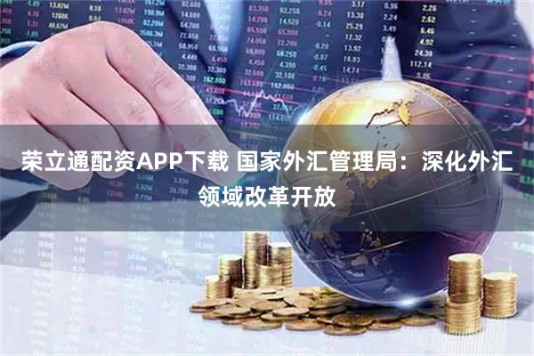 荣立通配资APP下载 国家外汇管理局：深化外汇领域改革开放