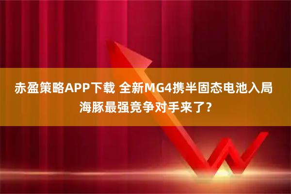 赤盈策略APP下载 全新MG4携半固态电池入局 海豚最强竞争对手来了？