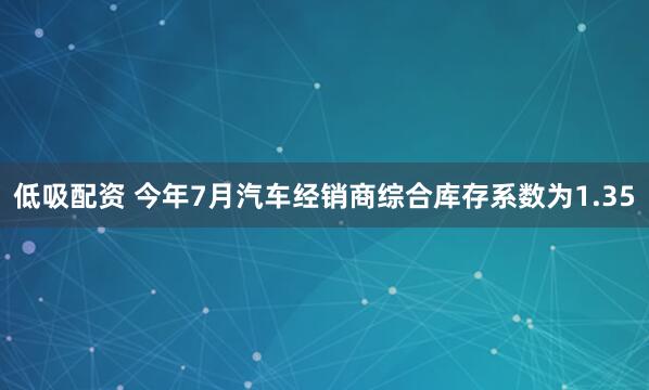 低吸配资 今年7月汽车经销商综合库存系数为1.35