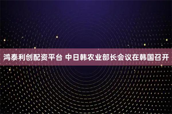 鸿泰利创配资平台 中日韩农业部长会议在韩国召开