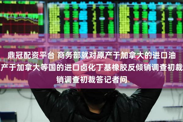 鼎冠配资平台 商务部就对原产于加拿大的进口油菜籽、原产于加拿大等国的进口卤化丁基橡胶反倾销调查初裁答记者问