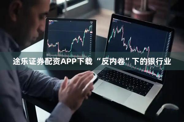 途乐证券配资APP下载 “反内卷”下的银行业