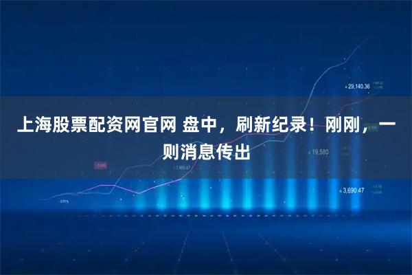 上海股票配资网官网 盘中，刷新纪录！刚刚，一则消息传出