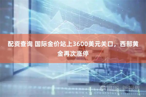 配资查询 国际金价站上3600美元关口，西部黄金再次涨停