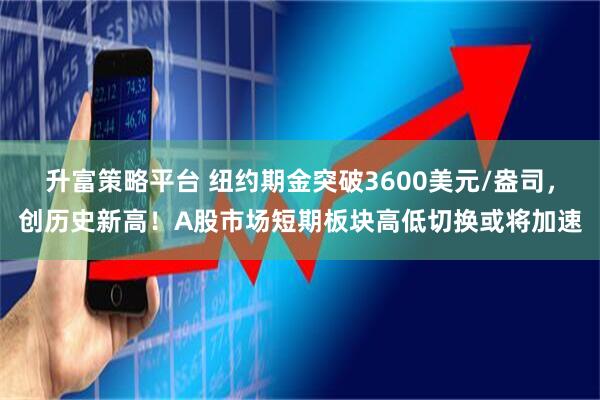 升富策略平台 纽约期金突破3600美元/盎司，创历史新高！A股市场短期板块高低切换或将加速