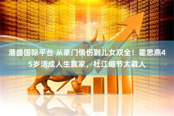 港盛国际平台 从豪门情伤到儿女双全！霍思燕45岁活成人生赢家，杜江细节太戳人