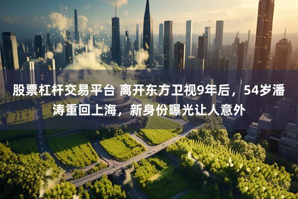 股票杠杆交易平台 离开东方卫视9年后，54岁潘涛重回上海，新身份曝光让人意外
