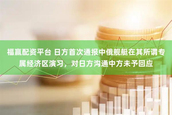 福赢配资平台 日方首次通报中俄舰艇在其所谓专属经济区演习，对日方沟通中方未予回应