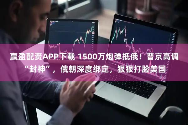 赢盈配资APP下载 1500万炮弹抵俄！普京高调“封神”，俄朝深度绑定，狠狠打脸美国
